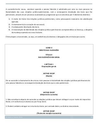 A sucessão mortis causa, acontece quando a pessoa falecida é substituída por uma ou mais pessoas na
titulariedade das suas relações jurídico-patrimoniais, com a consequente devolução dos bens que lhe
pertenciam, através de um processo escalonado ou progressive que se concretiza por 4 elementos distintos:
1) A morte do titular das relações jurídicas patrimoniais, como pressuposto necessário da substituição
operada.
2) O chamamento (ou vocação do successor).
3) A subsequente devolução dos bens.
4) A manutenção da identidade das relações jurídico-patrimoniais compreendidas na herança, a despeito
da mudança operada nos seus titulares.
É feita depois a transmissão, ou seja, a transferência de direitos e obrigações de um titular para outro.

LIVRO V
DIREITO DAS SUCESSÕES
TÍTULO I
DAS SUCESSÕES EM GERAL

CAPÍTULO I
Disposições gerais

ARTIGO 2024º
(Noção)
Diz-se sucessão o chamamento de uma ou mais pessoas à titularidade das relações jurídicas patrimoniais de
uma pessoa falecida e a consequente devolução dos bens que a esta pertenciam.

ARTIGO 2025º
(Objecto da sucessão)
1. Não constituem objecto de sucessão as relações jurídicas que devam extinguir-se por morte do respectivo
titular, em razão da sua natureza ou por força da lei.
2. Podem também extinguir-se à morte do titular, por vontade deste, os direitos renunciáveis.
ARTIGO 2026º
(Títulos de vocação sucessória)
Introdução ao Estudo do Direito

62

 