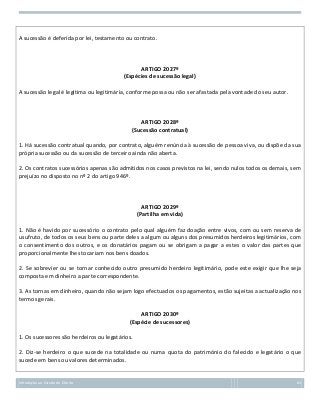 A sucessão é deferida por lei, testamento ou contrato.

ARTIGO 2027º
(Espécies de sucessão legal)
A sucessão legal é legítima ou legitimária, conforme possa ou não ser afastada pela vontade do seu autor.

ARTIGO 2028º
(Sucessão contratual)
1. Há sucessão contratual quando, por contrato, alguém renúncia à sucessão de pessoa viva, ou dispõe da sua
própria sucessão ou da sucessão de terceiro ainda não aberta.
2. Os contratos sucessórios apenas são admitidos nos casos previstos na lei, sendo nulos todos os demais, sem
prejuízo no disposto no nº 2 do artigo 946º.

ARTIGO 2029º
(Partilha em vida)
1. Não é havido por sucessório o contrato pelo qual alguém faz doação entre vivos, com ou sem reserva de
usufruto, de todos os seus bens ou parte deles a algum ou alguns dos presumidos herdeiros legitimários, com
o consentimento dos outros, e os donatários pagam ou se obrigam a pagar a estes o valor das partes que
proporcionalmente lhes tocariam nos bens doados.
2. Se sobrevier ou se tornar conhecido outro presumido herdeiro legitimário, pode este exigir que lhe seja
composta em dinheiro a parte correspondente.
3. As tornas em dinheiro, quando não sejam logo efectuados os pagamentos, estão sujeitas a actualização nos
termos gerais.
ARTIGO 2030º
(Espécie de sucessores)
1. Os sucessores são herdeiros ou legatários.
2. Diz-se herdeiro o que sucede na totalidade ou numa quota do património do falecido e legatário o que
sucede em bens ou valores determinados.

Introdução ao Estudo do Direito

63

 