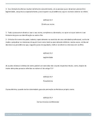 3 - Se a ilicitude da ofensa resultar da falta de consentimento, só as pessoas que o deveriam prestar têm
legitimidade, conjunta ou separadamente, para requerer as providências a que o número anterior se refere.

ARTIGO 72.º
Direito ao nome

1 - Toda a pessoa tem direito a usar o seu nome, completo ou abreviado, e a opor-se a que outrem o use
ilicitamente para sua identificação ou outros fins.
2 - O titular do nome não pode, todavia, especialmente no exercício de uma actividade profissional, usá-lo de
modo a prejudicar os interesses de quem tiver nome total ou parcialmente idêntico; nestes casos, o tribunal
decretará as providências que, segundo juízos de equidade, melhor conciliem os interesse em conflito.

ARTIGO 73.º
Legitimidade

As acções relativas à defesa do nome podem ser exercidas não só pelo respectivo titular, como, depois da
morte dele pelas pessoas referidas no número 2 do artigo 71.º

ARTIGO 74.º
Pseudónimo

O pseudónimo, quando tenha notoriedade, goza da protecção conferida ao próprio nome.

ARTIGO 75.º
Cartas-missivas confidenciais

Introdução ao Estudo do Direito

66

 