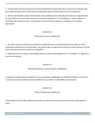 1 - O destinatário de carta-missiva de natureza confidencial deve guardar reserva sobre o seu conteúdo, não
lhe sendo lícito aproveitar os elementos de informação que ela tenha levado ao seu conhecimento.
2 - Morto o destinatário, pode a restituição da carta confidencial ser ordenada pelo tribunal, a requerimento
do autor dela ou, se este já tiver falecido, das pessoas indicadas no n.º 2 do artigo 71.º; pode também ser
ordenada a destruição da carta, o seu depósito em mão de pessoa idónea ou qualquer outra medida
apropriada.

ARTIGO 76.º
Publicação de cartas confidenciais

1 - As cartas-missivas confidenciais só podem ser publicadas com o consentimento do seu autor ou com o
suprimento judicial desse consentimento; mas não há lugar ao suprimento quando se trate de utilizar as cartas
como documento literário, histórico ou biográfico.
2 - Depois da morte do autor, a autorização compete às pessoas designadas no n.º 2 do artigo 71.º, segundo a
ordem nele indicado.

ARTIGO 77.º
Memórias familiares e outros escritos confidenciais

O disposto no artigo anterior é aplicável, com as necessárias adaptações, às memórias familiares e pessoais e
a outros escritos que tenham carácter confidencial ou se refiram à intimidade da vida privada.

ARTIGO 78.º
Cartas-missivas não confidenciais

O destinatário de carta não confidencial só pode usar dela em termos que não contrariem a expectativa do
autor.

Introdução ao Estudo do Direito

67

 