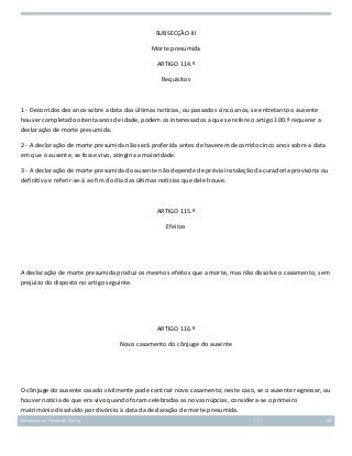 SUBSECÇÃO III
Morte presumida
ARTIGO 114.º
Requisitos

1 - Decorridos dez anos sobre a data das últimas notícias, ou passados cinco anos, se entretanto o ausente
houver completado oitenta anos de idade, podem os interessados a que se refere o artigo 100.º requerer a
declaração de morte presumida.
2 - A declaração de morte presumida não será proferida antes de haverem decorrido cinco anos sobre a data
em que o ausente, se fosse vivo, atingiria a maioridade.
3 - A declaração de morte presumida do ausente não depende de prévia instalação da curadoria provisória ou
definitiva e referir-se-á ao fim do dia das últimas notícias que dele houve.

ARTIGO 115.º
Efeitos

A declaração de morte presumida produz os mesmos efeitos que a morte, mas não dissolve o casamento, sem
prejuízo do disposto no artigo seguinte.

ARTIGO 116.º
Novo casamento do cônjuge do ausente

O cônjuge do ausente casado civilmente pode contrair novo casamento; neste caso, se o ausente regressar, ou
houver notícia de que era vivo quando foram celebradas as novas núpcias, considera-se o primeiro
matrimónio dissolvido por divórcio à data da declaração de morte presumida.
Introdução ao Estudo do Direito

68

 