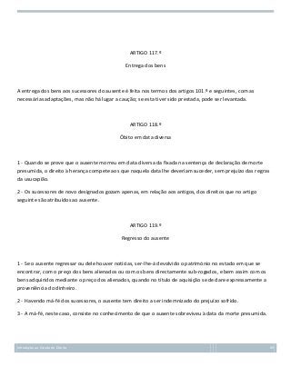 ARTIGO 117.º
Entrega dos bens

A entrega dos bens aos sucessores do ausente é feita nos termos dos artigos 101.º e seguintes, com as
necessárias adaptações, mas não há lugar a caução; se esta tiver sido prestada, pode ser levantada.

ARTIGO 118.º
Óbito em data diversa

1 - Quando se prove que o ausente morreu em data diversa da fixada na sentença de declaração de morte
presumida, o direito à herança compete aos que naquela data lhe deveriam suceder, sem prejuízo das regras
da usucapião.
2 - Os sucessores de novo designados gozam apenas, em relação aos antigos, dos direitos que no artigo
seguinte são atribuídos ao ausente.

ARTIGO 119.º
Regresso do ausente

1 - Se o ausente regressar ou dele houver notícias, ser-lhe-á devolvido o património no estado em que se
encontrar, com o preço dos bens alienados ou com os bens directamente sub-rogados, e bem assim com os
bens adquiridos mediante o preço dos alienados, quando no título de aquisição se declare expressamente a
proveniência do dinheiro.
2 - Havendo má-fé dos sucessores, o ausente tem direito a ser indemnizado do prejuízo sofrido.
3 - A má-fé, neste caso, consiste no conhecimento de que o ausente sobreviveu à data da morte presumida.

Introdução ao Estudo do Direito

69

 