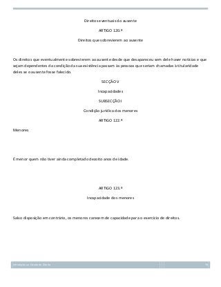 Direitos eventuais do ausente
ARTIGO 120.º
Direitos que sobrevierem ao ausente

Os direitos que eventualmente sobrevierem ao ausente desde que desapareceu sem dele haver notícias e que
sejam dependentes da condição da sua existência passam às pessoas que seriam chamadas à titularidade
deles se o ausente fosse falecido.
SECÇÃO V
Incapacidades
SUBSECÇÃO I
Condição jurídica dos menores
ARTIGO 122.º
Menores

É menor quem não tiver ainda completado dezoito anos de idade.

ARTIGO 123.º
Incapacidade dos menores

Salvo disposição em contrário, os menores carecem de capacidade para o exercício de direitos.

Introdução ao Estudo do Direito

70

 