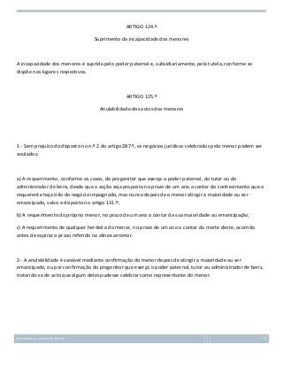 ARTIGO 124.º
Suprimento da incapacidade dos menores

A incapacidade dos menores é suprida pelo poder paternal e, subsidiariamente, pela tutela, conforme se
dispõe nos lugares respectivos.

ARTIGO 125.º
Anulabilidade dos actos dos menores

1 - Sem prejuízo do disposto no n.º 2 do artigo 287.º, os negócios jurídicos celebrados pelo menor podem ser
anulados:

a) A requerimento, conforme os casos, do progenitor que exerça o poder paternal, do tutor ou do
administrador de bens, desde que a acção seja proposta no prazo de um ano a contar do conhecimento que o
requerente haja tido do negócio impugnado, mas nunca depois de o menor atingir a maioridade ou ser
emancipado, salvo o disposto no artigo 131.º;
b) A requerimento do próprio menor, no prazo de um ano a contar da sua maioridade ou emancipação;
c) A requerimento de qualquer herdeiro do menor, no prazo de um ano a contar da morte deste, ocorrida
antes de expirar o prazo referido na alínea anterior.

2 - A anulabilidade é sanável mediante confirmação do menor depois de atingir a maioridade ou ser
emancipado, ou por confirmação do progenitor que exerça o poder paternal, tutor ou administrador de bens,
tratando-se de acto que algum deles pudesse celebrar como representante do menor.

Introdução ao Estudo do Direito

71

 