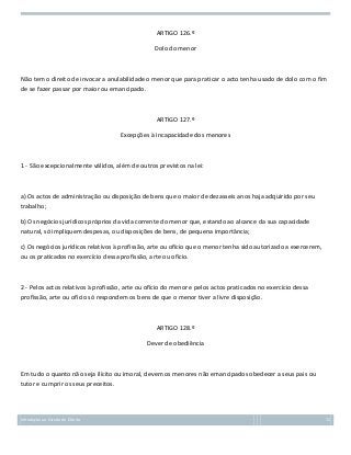 ARTIGO 126.º
Dolo do menor

Não tem o direito de invocar a anulabilidade o menor que para praticar o acto tenha usado de dolo com o fim
de se fazer passar por maior ou emancipado.

ARTIGO 127.º
Excepções à incapacidade dos menores

1 - São excepcionalmente válidos, além de outros previstos na lei:

a) Os actos de administração ou disposição de bens que o maior de dezasseis anos haja adquirido por seu
trabalho;
b) Os negócios jurídicos próprios da vida corrente do menor que, estando ao alcance da sua capacidade
natural, só impliquem despesas, ou disposições de bens, de pequena importância;
c) Os negócios jurídicos relativos à profissão, arte ou ofício que o menor tenha sido autorizado a exercerem,
ou os praticados no exercício dessa profissão, arte ou ofício.

2 - Pelos actos relativos à profissão, arte ou ofício do menor e pelos actos praticados no exercício dessa
profissão, arte ou ofício só respondem os bens de que o menor tiver a livre disposição.

ARTIGO 128.º
Dever de obediência

Em tudo o quanto não seja ilícito ou imoral, devem os menores não emancipados obedecer a seus pais ou
tutor e cumprir os seus preceitos.

Introdução ao Estudo do Direito

72

 