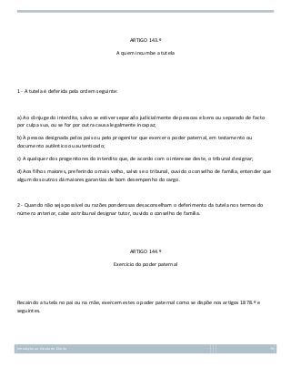 ARTIGO 143.º
A quem incumbe a tutela

1 - A tutela é deferida pela ordem seguinte:

a) Ao cônjuge do interdito, salvo se estiver separado judicialmente de pessoas e bens ou separado de facto
por culpa sua, ou se for por outra causa legalmente incapaz;
b) À pessoa designada pelos pais ou pelo progenitor que exercer o poder paternal, em testamento ou
documento autêntico ou autenticado;
c) A qualquer dos progenitores do interdito que, de acordo com o interesse deste, o tribunal designar;
d) Aos filhos maiores, preferindo o mais velho, salvo se o tribunal, ouvido o conselho de família, entender que
algum dos outros dá maiores garantias de bom desempenho do cargo.

2 - Quando não seja possível ou razões ponderosas desaconselham o deferimento da tutela nos termos do
número anterior, cabe ao tribunal designar tutor, ouvido o conselho de família.

ARTIGO 144.º
Exercício do poder paternal

Recaindo a tutela no pai ou na mãe, exercem estes o poder paternal como se dispõe nos artigos 1878.º e
seguintes.

Introdução ao Estudo do Direito

76

 
