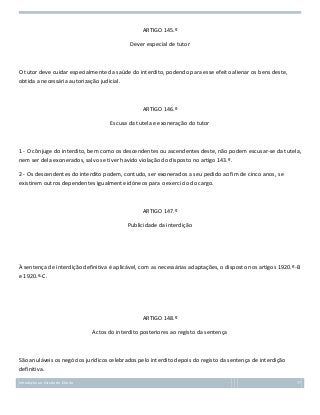 ARTIGO 145.º
Dever especial de tutor

O tutor deve cuidar especialmente da saúde do interdito, podendo para esse efeito alienar os bens deste,
obtida a necessária autorização judicial.

ARTIGO 146.º
Escusa da tutela e exoneração do tutor

1 - O cônjuge do interdito, bem como os descendentes ou ascendentes deste, não podem escusar-se da tutela,
nem ser dela exonerados, salvo se tiver havido violação do disposto no artigo 143.º.
2 - Os descendentes do interdito podem, contudo, ser exonerados a seu pedido ao fim de cinco anos, se
existirem outros dependentes igualmente idóneos para o exercício do cargo.

ARTIGO 147.º
Publicidade da interdição

À sentença de interdição definitiva é aplicável, com as necessárias adaptações, o disposto nos artigos 1920.º-B
e 1920.º-C.

ARTIGO 148.º
Actos do interdito posteriores ao registo da sentença

São anuláveis os negócios jurídicos celebrados pelo interdito depois do registo da sentença de interdição
definitiva.
Introdução ao Estudo do Direito

77

 