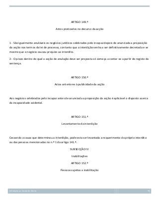 ARTIGO 149.º
Actos praticados no decurso da acção

1 - São igualmente anuláveis os negócios jurídicos celebrados pelo incapaz depois de anunciada a proposição
da acção nos termos da lei de processo, contanto qua a interdição venha a ser definitivamente decretada e se
mostre que o negócio causou prejuízo ao interdito.
2 - O prazo dentro do qual a acção de anulação deve ser proposta só começa a contar-se a partir do registo da
sentença.

ARTIGO 150.º
Actos anteriores à publicidade da acção

Aos negócios celebrados pelo incapaz antes de anunciada a proposição da acção é aplicável o disposto acerca
da incapacidade acidental.

ARTIGO 151.º
Levantamento da interdição

Cessando a causa que determinou a interdição, pode esta ser levantada a requerimento do próprio interdito
ou das pessoas mencionadas no n.º 1 do artigo 141.º.
SUBSECÇÃO IV
Inabilitações
ARTIGO 152.º
Pessoas sujeitas a inabilitação

Introdução ao Estudo do Direito

78

 