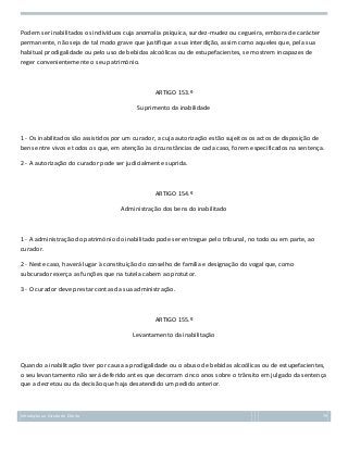 Podem ser inabilitados os indivíduos cuja anomalia psíquica, surdez-mudez ou cegueira, embora de carácter
permanente, não seja de tal modo grave que justifique a sua interdição, assim como aqueles que, pela sua
habitual prodigalidade ou pelo uso de bebidas alcoólicas ou de estupefacientes, se mostrem incapazes de
reger convenientemente o seu património.

ARTIGO 153.º
Suprimento da inabilidade

1 - Os inabilitados são assistidos por um curador, a cuja autorização estão sujeitos os actos de disposição de
bens entre vivos e todos os que, em atenção às circunstâncias de cada caso, forem especificados na sentença.
2 - A autorização do curador pode ser judicialmente suprida.

ARTIGO 154.º
Administração dos bens do inabilitado

1 - A administração do património do inabilitado pode ser entregue pelo tribunal, no todo ou em parte, ao
curador.
2 - Neste caso, haverá lugar à constituição do conselho de família e designação do vogal que, como
subcurador exerça as funções que na tutela cabem ao protutor.
3 - O curador deve prestar contas da sua administração.

ARTIGO 155.º
Levantamento da inabilitação

Quando a inabilitação tiver por causa a prodigalidade ou o abuso de bebidas alcoólicas ou de estupefacientes,
o seu levantamento não será deferido antes que decorram cinco anos sobre o trânsito em julgado da sentença
que a decretou ou da decisão que haja desatendido um pedido anterior.

Introdução ao Estudo do Direito

79

 