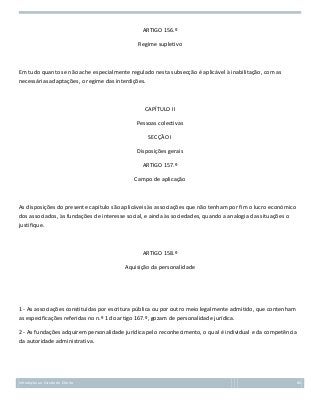 ARTIGO 156.º
Regime supletivo

Em tudo quanto se não ache especialmente regulado nesta subsecção é aplicável à inabilitação, com as
necessárias adaptações, o regime das interdições.

CAPÍTULO II
Pessoas colectivas
SECÇÃO I
Disposições gerais
ARTIGO 157.º
Campo de aplicação

As disposições do presente capítulo são aplicáveis às associações que não tenham por fim o lucro económico
dos associados, às fundações de interesse social, e ainda às sociedades, quando a analogia das situações o
justifique.

ARTIGO 158.º
Aquisição da personalidade

1 - As associações constituídas por escritura pública ou por outro meio legalmente admitido, que contenham
as especificações referidas no n.º 1 do artigo 167.º, gozam de personalidade jurídica.
2 - As fundações adquirem personalidade jurídica pelo reconhecimento, o qual é individual e da competência
da autoridade administrativa.

Introdução ao Estudo do Direito

80

 