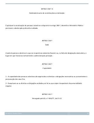 ARTIGO 158.º-A
Nulidade do acto de constituição ou instituição

É aplicável à constituição de pessoas colectivas o disposto no artigo 280.º, devendo o Ministério Público
promover a declaração judicial da nulidade.

ARTIGO 159.º
Sede

A sede da pessoa colectiva é a que os respectivos estatutos fixarem ou, na falta de designação estatutária, o
lugar em que funciona normalmente a administração principal.

ARTIGO 160.º
Capacidade

1 - A capacidade das pessoas colectivas abrange todos os direitos e obrigações necessários ou convenientes à
prossecução dos seus fins.
2 - Exceptuam-se os direitos e obrigações vedados por lei ou que sejam inseparáveis da personalidade
singular.

ARTIGO 161.º
Revogado pelo DL n.º 496/77, de 25-11

Introdução ao Estudo do Direito

81

 