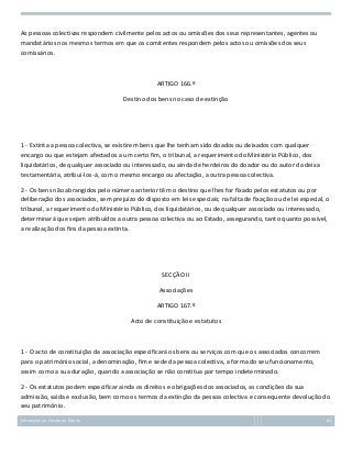 As pessoas colectivas respondem civilmente pelos actos ou omissões dos seus representantes, agentes ou
mandatários nos mesmos termos em que os comitentes respondem pelos actos ou omissões dos seus
comissários.

ARTIGO 166.º
Destino dos bens no caso de extinção

1 - Extinta a pessoa colectiva, se existirem bens que lhe tenham sido doados ou deixados com qualquer
encargo ou que estejam afectados a um certo fim, o tribunal, a requerimento do Ministério Público, dos
liquidatários, de qualquer associado ou interessado, ou ainda de herdeiros do doador ou do autor da deixa
testamentária, atribuí-los-á, com o mesmo encargo ou afectação, a outra pessoa colectiva.
2 - Os bens não abrangidos pelo número anterior têm o destino que lhes for fixado pelos estatutos ou por
deliberação dos associados, sem prejuízo do disposto em leis especiais; na falta de fixação ou de lei especial, o
tribunal, a requerimento do Ministério Público, dos liquidatários, ou de qualquer associado ou interessado,
determinará que sejam atribuídos a outra pessoa colectiva ou ao Estado, assegurando, tanto quanto possível,
a realização dos fins da pessoa extinta.

SECÇÃO II
Associações
ARTIGO 167.º
Acto de constituição e estatutos

1 - O acto de constituição da associação especificará os bens ou serviços com que os associados concorrem
para o património social, a denominação, fim e sede da pessoa colectiva, a forma do seu funcionamento,
assim como a sua duração, quando a associação se não constitua por tempo indeterminado.
2 - Os estatutos podem especificar ainda os direitos e obrigações dos associados, as condições da sua
admissão, saída e exclusão, bem como os termos da extinção da pessoa colectiva e consequente devolução do
seu património.
Introdução ao Estudo do Direito

83

 
