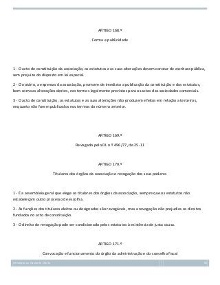 ARTIGO 168.º
Forma e publicidade

1 - O acto de constituição da associação, os estatutos e as suas alterações devem constar de escritura pública,
sem prejuízo do disposto em lei especial.
2 - O notário, a expensas da associação, promove de imediato a publicação da constituição e dos estatutos,
bem como as alterações destes, nos termos legalmente previstos para os actos das sociedades comerciais.
3 - O acto de constituição, os estatutos e as suas alterações não produzem efeitos em relação a terceiros,
enquanto não forem publicados nos termos do número anterior.

ARTIGO 169.º
Revogado pelo DL n.º 496/77, de 25-11

ARTIGO 170.º
Titulares dos órgãos da associação e revogação dos seus poderes

1 - É a assembleia geral que elege os titulares dos órgãos da associação, sempre que os estatutos não
estabeleçam outro processo de escolha.
2 - As funções dos titulares eleitos ou designados são revogáveis, mas a revogação não prejudica os direitos
fundados no acto de constituição.
3 - O direito de revogação pode ser condicionado pelos estatutos à existência de justa causa.

ARTIGO 171.º
Convocação e funcionamento do órgão da administração e do conselho fiscal
Introdução ao Estudo do Direito

84

 