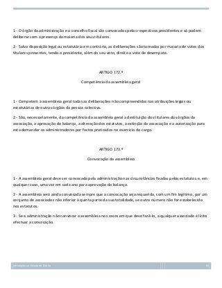 1 - O órgão da administração e o conselho fiscal são convocados pelos respectivos presidentes e só podem
deliberar com a presença da maioria dos seus titulares.
2 - Salvo disposição legal ou estatutária em contrário, as deliberações são tomadas por maioria de votos dos
titulares presentes, tendo o presidente, além do seu voto, direito a voto de desempate.

ARTIGO 172.º
Competência da assembleia geral

1 - Competem à assembleia geral todas as deliberações não compreendidas nas atribuições legais ou
estatutárias de outros órgãos da pessoa colectiva.
2 - São, necessariamente, da competência da assembleia geral a destituição dos titulares dos órgãos da
associação, a aprovação do balanço, a alteração dos estatutos, a extinção da associação e a autorização para
esta demandar os administradores por factos praticados no exercício do cargo.

ARTIGO 173.º
Convocação da assembleia

1 - A assembleia geral deve ser convocada pela administração nas circunstâncias fixadas pelos estatutos e, em
qualquer caso, uma vez em cada ano para aprovação do balanço.
2 - A assembleia será ainda convocada sempre que a convocação seja requerida, com um fim legítimo, por um
conjunto de associados não inferior à quinta parte da sua totalidade, se outro número não for estabelecido
nos estatutos.
3 - Se a administração não convocar a assembleia nos casos em que deve fazê-lo, a qualquer associado é lícito
efectuar a convocação.

Introdução ao Estudo do Direito

85

 