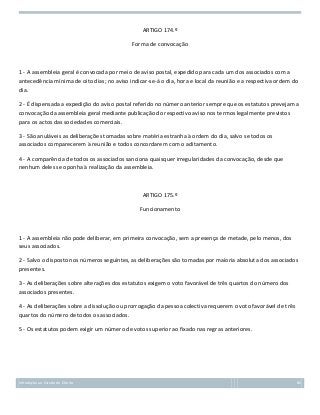 ARTIGO 174.º
Forma de convocação

1 - A assembleia geral é convocada por meio de aviso postal, expedido para cada um dos associados com a
antecedência mínima de oito dias; no aviso indicar-se-á o dia, hora e local da reunião e a respectiva ordem do
dia.
2 - É dispensada a expedição do aviso postal referido no número anterior sempre que os estatutos prevejam a
convocação da assembleia geral mediante publicação do respectivo aviso nos termos legalmente previstos
para os actos das sociedades comerciais.
3 - São anuláveis as deliberações tomadas sobre matéria estranha à ordem do dia, salvo se todos os
associados comparecerem à reunião e todos concordarem com o aditamento.
4 - A comparência de todos os associados sanciona quaisquer irregularidades da convocação, desde que
nenhum deles se oponha à realização da assembleia.

ARTIGO 175.º
Funcionamento

1 - A assembleia não pode deliberar, em primeira convocação, sem a presença de metade, pelo menos, dos
seus associados.
2 - Salvo o disposto nos números seguintes, as deliberações são tomadas por maioria absoluta dos associados
presentes.
3 - As deliberações sobre alterações dos estatutos exigem o voto favorável de três quartos do número dos
associados presentes.
4 - As deliberações sobre a dissolução ou prorrogação da pessoa colectiva requerem o voto favorável de três
quartos do número de todos os associados.
5 - Os estatutos podem exigir um número de votos superior ao fixado nas regras anteriores.

Introdução ao Estudo do Direito

86

 