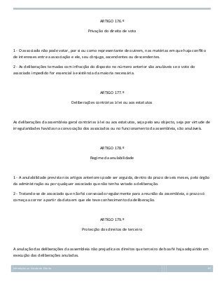 ARTIGO 176.º
Privação do direito de voto

1 - O associado não pode votar, por si ou como representante de outrem, nas matérias em que haja conflito
de interesses entre a associação e ele, seu cônjuge, ascendentes ou descendentes.
2 - As deliberações tomadas com infracção do disposto no número anterior são anuláveis se o voto do
associado impedido for essencial à existência da maioria necessária.

ARTIGO 177.º
Deliberações contrárias à lei ou aos estatutos

As deliberações da assembleia geral contrárias à lei ou aos estatutos, seja pelo seu objecto, seja por virtude de
irregularidades havidas na convocação dos associados ou no funcionamento da assembleia, são anuláveis.

ARTIGO 178.º
Regime da anulabilidade

1 - A anulabilidade prevista nos artigos anteriores pode ser arguida, dentro do prazo de seis meses, pelo órgão
da administração ou por qualquer associado que não tenha votado a deliberação.
2 - Tratando-se de associado que não foi convocado regularmente para a reunião da assembleia, o prazo só
começa a correr a partir da data em que ele teve conhecimento da deliberação.

ARTIGO 179.º
Protecção dos direitos de terceiro

A anulação das deliberações da assembleia não prejudica os direitos que terceiro de boa fé haja adquirido em
execução das deliberações anuladas.
Introdução ao Estudo do Direito

87

 