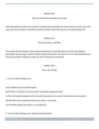 ARTIGO 180.º
Natureza pessoal da qualidade de associado

Salvo disposição estatutária em contrário, a qualidade de associado não é transmissível, quer por acto entre
vivos, quer por sucessão; o associado não pode incumbir outrem de exercer os seus direitos pessoais.

ARTIGO 181.º
Efeitos da saída ou exclusão

O associado que por qualquer forma deixar de pertencer à associação não tem o direito de repetir as
quotizações que haja pago e perde o direito ao património social, sem prejuízo da sua responsabilidade por
todas as prestações relativas ao tempo em que foi membro da associação.

ARTIGO 182.º
Causas de extinção

1 - As associações extinguem-se:

a) Por deliberação da assembleia geral;
b) Pelo decurso do prazo, se tiverem sido constituídas temporariamente;
c) Pela verificação de qualquer outra causa extintiva prevista no acto de constituição ou nos estatutos;
d) Pelo falecimento ou desaparecimento de todos os associados;
e) Por decisão judicial que declare a sua insolvência.

2 - As associações extinguem-se ainda por decisão judicial:
Introdução ao Estudo do Direito

88

 
