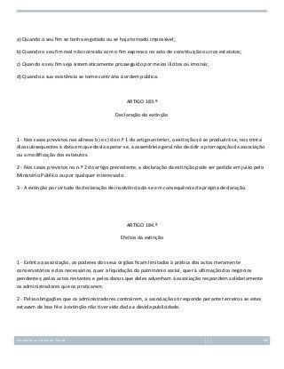 a) Quando o seu fim se tenha esgotado ou se haja tornado impossível;
b) Quando o seu fim real não coincida com o fim expresso no acto de constituição ou nos estatutos;
c) Quando o seu fim seja sistematicamente prosseguido por meios ilícitos ou imorais;
d) Quando a sua existência se torne contrária à ordem pública.

ARTIGO 183.º
Declaração da extinção

1 - Nos casos previstos nas alíneas b) e c) do n.º 1 do artigo anterior, a extinção só se produzirá se, nos trinta
dias subsequentes à data em que devia operar-se, a assembleia geral não decidir a prorrogação da associação
ou a modificação dos estatutos.
2 - Nos casos previstos no n.º 2 do artigo precedente, a declaração da extinção pode ser pedida em juízo pelo
Ministério Público ou por qualquer interessado.
3 - A extinção por virtude da declaração de insolvência dá-se em consequência da própria declaração.

ARTIGO 184.º
Efeitos da extinção

1 - Extinta a associação, os poderes dos seus órgãos ficam limitados à prática dos actos meramente
conservatórios e dos necessários, quer à liquidação do património social, quer à ultimação dos negócios
pendentes; pelos actos restantes e pelos danos que deles advenham à associação respondem solidariamente
os administradores que os praticarem.
2 - Pelas obrigações que os administradores contraírem, a associação só responde perante terceiros se estes
estavam de boa fé e à extinção não tiver sido dada a devida publicidade.

Introdução ao Estudo do Direito

89

 