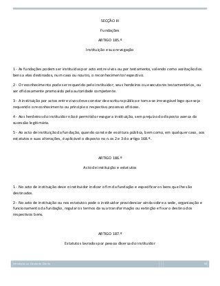 SECÇÃO III
Fundações
ARTIGO 185.º
Instituição e sua revogação

1 - As fundações podem ser instituídas por acto entre vivos ou por testamento, valendo como aceitação dos
bens a elas destinados, num caso ou noutro, o reconhecimento respectivo.
2 - O reconhecimento pode ser requerido pelo instituidor, seus herdeiros ou executores testamentários, ou
ser oficiosamente promovido pela autoridade competente.
3 - A instituição por actos entre vivos deve constar de escritura pública e torna-se irrevogável logo que seja
requerido o reconhecimento ou principie o respectivo processo oficioso.
4 - Aos herdeiros do instituidor não é permitido revogar a instituição, sem prejuízo do disposto acerca da
sucessão legitimária.
5 - Ao acto de instituição da fundação, quando conste de escritura pública, bem como, em qualquer caso, aos
estatutos e suas alterações, é aplicável o disposto no n.os 2 e 3 do artigo 168.º.

ARTIGO 186.º
Acto de instituição e estatutos

1 - No acto de instituição deve o instituidor indicar o fim da fundação e especificar os bens que lhe são
destinados.
2 - No acto de instituição ou nos estatutos pode o instituidor providenciar ainda sobre a sede, organização e
funcionamento da fundação, regular os termos da sua transformação ou extinção e fixar o destino dos
respectivos bens.

ARTIGO 187.º
Estatutos lavrados por pessoa diversa do instituidor

Introdução ao Estudo do Direito

90

 