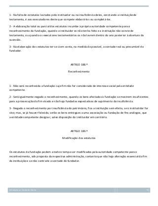 1 - Na falta de estatutos lavrados pelo instituidor ou na insuficiência deles, constando a instituição de
testamento, é aos executadores deste que compete elaborá-los ou completá-los.
2 - A elaboração total ou parcial dos estatutos incumbe à própria autoridade competente para o
reconhecimento da fundação, quando o instituidor os não tenha feito e a instituição não conste de
testamento, ou quando os executores testamentários os não lavrem dentro do ano posterior à abertura da
sucessão.
3 - Na elaboração dos estatutos ter-se-á em conta, na medida do possível, a vontade real ou presumível do
fundador.

ARTIGO 188.º
Reconhecimento

1 - Não será reconhecida a fundação cujo fim não for considerado de interesse social pela entidade
competente.
2 - Será igualmente negado o reconhecimento, quando os bens afectados à fundação se mostrem insuficientes
para a prossecução do fim visado e não haja fundadas expectativas de suprimento da insuficiência.
3 - Negado o reconhecimento por insuficiência do património, fica a instituição sem efeito, se o institutidor for
vivo; mas, se já houver falecido, serão os bens entregues a uma associação ou fundação de fins análogos, que
a entidade competente designar, salvo disposição do instituidor em contrário.

ARTIGO 189.º
Modificação dos estatutos

Os estatutos da fundação podem a todo o tempo ser modificados pela autoridade competente para o
reconhecimento, sob proposta da respectiva administração, contanto que não haja alteração essencial do fim
da instituição e se não contrarie a vontade do fundador.

Introdução ao Estudo do Direito

91

 