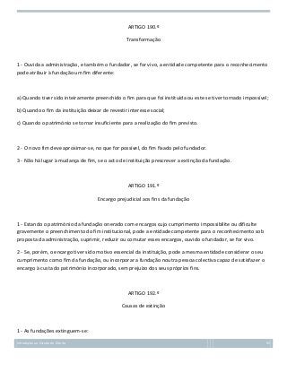 ARTIGO 190.º
Transformação

1 - Ouvida a administração, e também o fundador, se for vivo, a entidade competente para o reconhecimento
pode atribuir à fundação um fim diferente:

a) Quando tiver sido inteiramente preenchido o fim para que foi instituída ou este se tiver tornado impossível;
b) Quando o fim da instituição deixar de revestir interesse social;
c) Quando o património se tornar insuficiente para a realização do fim previsto.

2 - O novo fim deve aproximar-se, no que for possível, do fim fixado pelo fundador.
3 - Não há lugar à mudança de fim, se o acto de instituição prescrever a extinção da fundação.

ARTIGO 191.º
Encargo prejudicial aos fins da fundação

1 - Estando o património da fundação onerado com encargos cujo cumprimento impossibilite ou dificulte
gravemente o preenchimento do fim institucional, pode a entidade competente para o reconhecimento sob
proposta da administração, suprimir, reduzir ou comutar esses encargos, ouvido o fundador, se for vivo.
2 - Se, porém, o encargo tiver sido motivo essencial da instituição, pode a mesma entidade considerar o seu
cumprimento como fim da fundação, ou incorporar a fundação noutra pessoa colectiva capaz de satisfazer o
encargo à custa do património incorporado, sem prejuízo dos seus próprios fins.

ARTIGO 192.º
Causas de extinção

1 - As fundações extinguem-se:
Introdução ao Estudo do Direito

92

 