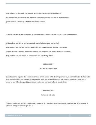 a) Pelo decurso do prazo, se tiverem sido constituídas temporariamente;
b) Pela verificação de qualquer outra causa extintiva prevista no acto de instituição;
c) Por decisão judicial que declare a sua insolvência.

2 - As fundações podem ainda ser extintas pela entidade competente para o reconhecimento:

a) Quando o seu fim se tenha esgotado ou se haja tornado impossível;
b) Quando o seu fim real não coincida com o fim expresso no acto de instituição;
c) Quando o seu fim seja sistematicamente prosseguido por meios ilícitos ou imorais;
d) Quando a sua existência se torne contrária à ordem pública.

ARTIGO 193.º
Declaração da extinção

Quando ocorra alguma das causas extintivas previstas no n.º 1 do artigo anterior, a administração da fundação
comunicará o facto à autoridade competente para o reconhecimento, a fim de esta declarar a extinção e
tomar as providências que julgue convenientes para a liquidação do património.

ARTIGO 194.º
Efeitos da extinção

Extinta a fundação, na falta de providências especiais em contrário tomadas pela autoridade competente, é
aplicável o disposto no artigo 184.º.

Introdução ao Estudo do Direito

93

 