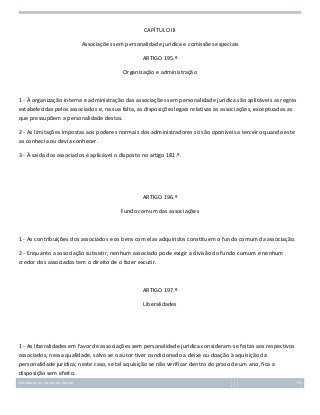 CAPÍTULO III
Associações sem personalidade jurídica e comissões especiais
ARTIGO 195.º
Organização e administração

1 - À organização interna e administração das associações sem personalidade jurídica são aplicáveis as regras
estabelecidas pelos associados e, na sua falta, as disposições legais relativas às associações, exceptuadas as
que pressupõem a personalidade destas.
2 - As limitações impostas aos poderes normais dos administradores só são oponíveis a terceiro quando este
as conhecia ou devia conhecer.
3 - À saída dos associados é aplicável o disposto no artigo 181.º.

ARTIGO 196.º
Fundo comum das associações

1 - As contribuições dos associados e os bens com elas adquiridos constituem o fundo comum da associação.
2 - Enquanto a associação subsistir, nenhum associado pode exigir a divisão do fundo comum e nenhum
credor dos associados tem o direito de o fazer excutir.

ARTIGO 197.º
Liberalidades

1 - As liberalidades em favor de associações sem personalidade jurídica consideram-se feitas aos respectivos
associados, nessa qualidade, salvo se o autor tiver condicionado a deixa ou doação à aquisição da
personalidade jurídica; neste caso, se tal aquisição se não verificar dentro do prazo de um ano, fica a
disposição sem efeito.
Introdução ao Estudo do Direito

94

 