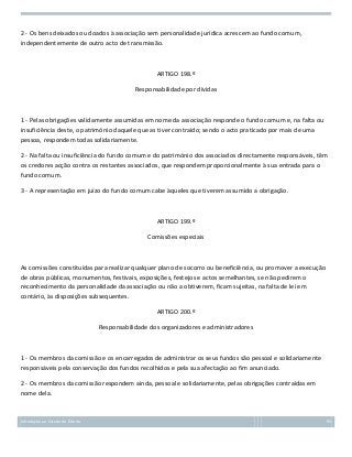 2 - Os bens deixados ou doados à associação sem personalidade jurídica acrescem ao fundo comum,
independentemente de outro acto de transmissão.

ARTIGO 198.º
Responsabilidade por dívidas

1 - Pelas obrigações validamente assumidas em nome da associação responde o fundo comum e, na falta ou
insuficiência deste, o património daquele que as tiver contraído; sendo o acto praticado por mais de uma
pessoa, respondem todas solidariamente.
2 - Na falta ou insuficiência do fundo comum e do património dos associados directamente responsáveis, têm
os credores acção contra os restantes associados, que respondem proporcionalmente à sua entrada para o
fundo comum.
3 - A representação em juízo do fundo comum cabe àqueles que tiverem assumido a obrigação.

ARTIGO 199.º
Comissões especiais

As comissões constituídas para realizar qualquer plano de socorro ou beneficiência, ou promover a execução
de obras públicas, monumentos, festivais, exposições, festejos e actos semelhantes, se não pedirem o
reconhecimento da personalidade da associação ou não a obtiverem, ficam sujeitas, na falta de lei em
contário, às disposições subsequentes.
ARTIGO 200.º
Responsabilidade dos organizadores e administradores

1 - Os membros da comissão e os encarregados de administrar os seus fundos são pessoal e solidariamente
responsáveis pela conservação dos fundos recolhidos e pela sua afectação ao fim anunciado.
2 - Os membros da comissão respondem ainda, pessoal e solidariamente, pelas obrigações contraídas em
nome dela.

Introdução ao Estudo do Direito

95

 