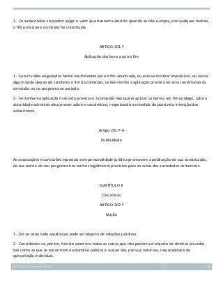 3 - Os subscritores só podem exigir o valor que tiverem subscrito quando se não cumpra, por qualquer motivo,
o fim para que a comissão foi constituída.

ARTIGO 201.º
Aplicação dos bens a outro fim

1 - Se os fundos angariados forem insuficientes para o fim anunciado, ou este se mostrar impossível, ou restar
algum saldo depois de satisfeito o fim da comissão, os bens terão a aplicação prevista no acto constitutivo da
comissão ou no programa anunciado.
2 - Se nenhuma aplicação tiver sido prevista e a comissão não quiser aplicar os bens a um fim análogo, cabe à
autoridade administrativa prover sobre o seu destino, respeitando na medida do possível a intenção dos
subscritores.

Artigo 201.º-A
Publicidade

As associações e comissões especiais sem personalidade jurídica promovem a publicação da sua constituição,
da sua sede e do seu programa nos termos legalmente previstos para os actos das sociedades comerciais.

SUBTÍTULO II
Das coisas
ARTIGO 202.º
Noção

1 - Diz-se coisa tudo aquilo que pode ser objecto de relações jurídicas.
2 - Consideram-se, porém, fora do comércio todas as coisas que não podem ser objecto de direitos privados,
tais como as que se encontram no domínio público e as que são, por sua natureza, insusceptíveis de
apropriação individual.
Introdução ao Estudo do Direito

96

 
