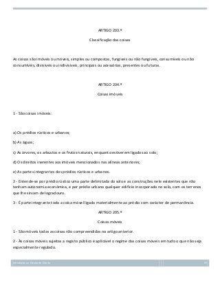 ARTIGO 203.º
Classificação das coisas

As coisas são imóveis ou móveis, simples ou compostas, fungíveis ou não fungíveis, consumíveis ou não
consumíveis, divisíveis ou indivisíveis, principais ou acessórias, presentes ou futuras.

ARTIGO 204.º
Coisas imóveis

1 - São coisas imóveis:

a) Os prédios rústicos e urbanos;
b) As águas;
c) As árvores, os arbustos e os frutos naturais, enquanto estiverem ligados ao solo;
d) Os direitos inerentes aos imóveis mencionados nas alíneas anteriores;
e) As partes integrantes dos prédios rústicos e urbanos.
2 - Entende-se por prédio rústico uma parte delimitada do solo e as construções nele existentes que não
tenham autonomia económica, e por prédio urbano qualquer edifício incorporado no solo, com os terrenos
que lhe sirvam de logradouro.
3 - É parte integrante toda a coisa móvel ligada materialmente ao prédio com carácter de permanência.
ARTIGO 205.º
Coisas móveis
1 - São móveis todas as coisas não compreendidas no artigo anterior.
2 - Às coisas móveis sujeitas a registo público é aplicável o regime das coisas móveis em tudo o que não seja
especialmente regulado.

Introdução ao Estudo do Direito

97

 