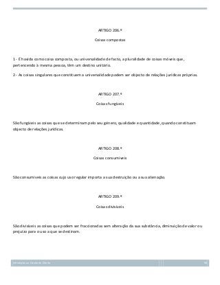 ARTIGO 206.º
Coisas compostas

1 - É havida como coisa composta, ou universalidade de facto, a pluralidade de coisas móveis que,
pertencendo à mesma pessoa, têm um destino unitário.
2 - As coisas singulares que constituem a universalidade podem ser objecto de relações jurídicas próprias.

ARTIGO 207.º
Coisas fungíveis

São fungíveis as coisas que se determinam pelo seu género, qualidade e quantidade, quando constituam
objecto de relações jurídicas.

ARTIGO 208.º
Coisas consumíveis

São consumíveis as coisas cujo uso regular importa a sua destruição ou a sua alienação.

ARTIGO 209.º
Coisas divisíveis

São divisíveis as coisas que podem ser fraccionadas sem alteração da sua substância, diminuição de valor ou
prejuízo para o uso a que se destinam.

Introdução ao Estudo do Direito

98

 