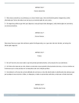 ARTIGO 210.º
Coisas acessórias

1 - São coisas acessórias, ou pertenças, as coisas móveis que, não constituindo partes integrantes, estão
afectadas por forma duradoura ao serviço ou ornamentação de uma outra.
2 - Os negócios jurídicos que têm por objecto a coisa principal não abrangem, salvo declaração em contrário,
as coisas acessórias.

ARTIGO 211.º
Coisas futuras

São coisas futuras as que não estão em poder do disponente, ou a que este não tem direito, ao tempo da
declaração negocial.

ARTIGO 212.º
Frutos

1 - Diz-se fruto de uma coisa tudo o que ela produz periodicamente, sem prejuízo da sua substância.
2 - Os frutos são naturais ou civis; dizem-se naturais os que provêm directamente da coisa, e civis as rendas ou
interesses que a coisa produz em consequência de uma relação jurídica.
3 - Consideram-se frutos das universalidades de animais as crias não destinadas à substituição das cabeças que
por qualquer causa vierem a faltar, os despojos, e todos os proventos auferidos, ainda que a título eventual.

ARTIGO 213.º
Partilha dos frutos

Introdução ao Estudo do Direito

99

 