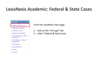 LexisNexis Academic: Federal & State Cases


             From the LexisNexis main page:

             1. click on the “US Legal” tab
             2. select “Federal & State Cases
 