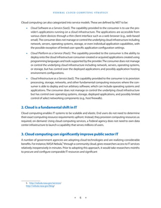F E d E R A L C L O U d CO M p U T I N g S T R AT E g Y



Cloud computing can also categorized into service models These are defined by NIST to be:
    •   Cloud Software as a Service (SaaS). The capability provided to the consumer is to use the pro-
        vider’s applications running on a cloud infrastructure The applications are accessible from
        various client devices through a thin client interface such as a web browser (e g , web-based
        email) The consumer does not manage or control the underlying cloud infrastructure including
        network, servers, operating systems, storage, or even individual application capabilities, with
        the possible exception of limited user-specific application configuration settings
    •   Cloud Platform as a Service (PaaS) The capability provided to the consumer is the ability to
        deploy onto the cloud infrastructure consumer-created or acquired applications created using
        programming languages and tools supported by the provider The consumer does not manage
        or control the underlying cloud infrastructure including network, servers, operating systems,
        or storage, but has control over the deployed applications and possibly application hosting
        environment configurations
    •   Cloud Infrastructure as a Service (IaaS). The capability provided to the consumer is to provision
        processing, storage, networks, and other fundamental computing resources where the con-
        sumer is able to deploy and run arbitrary software, which can include operating systems and
        applications The consumer does not manage or control the underlying cloud infrastructure
        but has control over operating systems, storage, deployed applications, and possibly limited
        control of select networking components (e g , host firewalls)


2. Cloud is a fundamental shift in IT
Cloud computing enables IT systems to be scalable and elastic End users do not need to determine
their exact computing resource requirements upfront Instead, they provision computing resources as
required, on-demand Using cloud computing services, a Federal agency does not need to own data
center infrastructure to launch a capability that serves millions of users


3. Cloud computing can significantly improve public sector IT
A number of government agencies are adopting cloud technologies and are realizing considerable
benefits For instance, NASA Nebula,5 through a community cloud, gives researchers access to IT services
relatively inexpensively in minutes Prior to adopting this approach, it would take researchers months
to procure and configure comparable IT resources and significant




    5 http://nebula nasa gov/services/
    http://nebula nasa gov/blog/



                                                   ★    6    ★
 