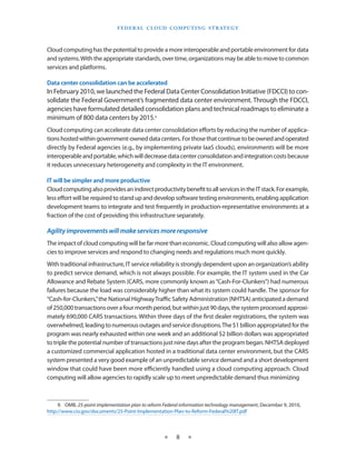 F E d E R A L C L O U d CO M p U T I N g S T R AT E g Y



Cloud computing has the potential to provide a more interoperable and portable environment for data
and systems With the appropriate standards, over time, organizations may be able to move to common
services and platforms

Data center consolidation can be accelerated
In February 2010, we launched the Federal Data Center Consolidation Initiative (FDCCI) to con-
solidate the Federal Government’s fragmented data center environment Through the FDCCI,
agencies have formulated detailed consolidation plans and technical roadmaps to eliminate a
minimum of 800 data centers by 2015 9
Cloud computing can accelerate data center consolidation efforts by reducing the number of applica-
tions hosted within government-owned data centers For those that continue to be owned and operated
directly by Federal agencies (e g , by implementing private IaaS clouds), environments will be more
interoperable and portable, which will decrease data center consolidation and integration costs because
it reduces unnecessary heterogeneity and complexity in the IT environment

IT will be simpler and more productive
Cloud computing also provides an indirect productivity benefit to all services in the IT stack For example,
less effort will be required to stand up and develop software testing environments, enabling application
development teams to integrate and test frequently in production-representative environments at a
fraction of the cost of providing this infrastructure separately

Agility improvements will make services more responsive
The impact of cloud computing will be far more than economic Cloud computing will also allow agen-
cies to improve services and respond to changing needs and regulations much more quickly
With traditional infrastructure, IT service reliability is strongly dependent upon an organization’s ability
to predict service demand, which is not always possible For example, the IT system used in the Car
Allowance and Rebate System (CARS, more commonly known as “Cash-For-Clunkers”) had numerous
failures because the load was considerably higher than what its system could handle The sponsor for
“Cash-for-Clunkers,” the National Highway Traffic Safety Administration (NHTSA) anticipated a demand
of 250,000 transactions over a four month period, but within just 90 days, the system processed approxi-
mately 690,000 CARS transactions Within three days of the first dealer registrations, the system was
overwhelmed, leading to numerous outages and service disruptions The $1 billion appropriated for the
program was nearly exhausted within one week and an additional $2 billion dollars was appropriated
to triple the potential number of transactions just nine days after the program began NHTSA deployed
a customized commercial application hosted in a traditional data center environment, but the CARS
system presented a very good example of an unpredictable service demand and a short development
window that could have been more efficiently handled using a cloud computing approach Cloud
computing will allow agencies to rapidly scale up to meet unpredictable demand thus minimizing



     9 OMB, 25-point implementation plan to reform Federal information technology management, December 9, 2010,
http://www cio gov/documents/25-Point-Implementation-Plan-to-Reform-Federal%20IT pdf



                                                   ★    8    ★
 