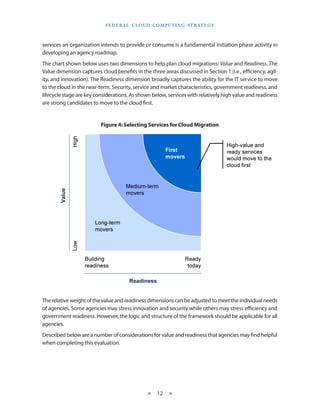F E d E R A L C L O U d CO M p U T I N g S T R AT E g Y



services an organization intends to provide or consume is a fundamental initiation phase activity in
developing an agency roadmap
The chart shown below uses two dimensions to help plan cloud migrations: Value and Readiness The
Value dimension captures cloud benefits in the three areas discussed in Section 1 (i e , efficiency, agil-
ity, and innovation) The Readiness dimension broadly captures the ability for the IT service to move
to the cloud in the near-term Security, service and market characteristics, government readiness, and
lifecycle stage are key considerations As shown below, services with relatively high value and readiness
are strong candidates to move to the cloud first


                          Figure 4: Selecting Services for Cloud Migration




The relative weight of the value and readiness dimensions can be adjusted to meet the individual needs
of agencies Some agencies may stress innovation and security while others may stress efficiency and
government readiness However, the logic and structure of the framework should be applicable for all
agencies
Described below are a number of considerations for value and readiness that agencies may find helpful
when completing this evaluation




                                                 ★    12 ★
 
