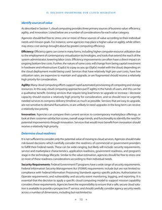 I I . d E C I S I O N F R A M EWO R K F O R C L O U d M I g R AT I O N



Identify sources of value
As described in Section 1, cloud computing provides three primary sources of business value: efficiency,
agility, and innovation Listed below are a number of considerations for each value category
Agencies should feel free to stress one or more of these sources of value according to their individual
needs and mission goals For instance, some agencies may place a higher value on agility, while others
may stress cost savings brought about by greater computing efficiency
Efficiency: Efficiency gains can come in many forms, including higher computer resource utilization due
to the employment of contemporary virtualization technologies, and tools that extend the reach of the
system administrator, lowering labor costs Efficiency improvements can often have a direct impact on
ongoing bottom line costs Further, the nature of some costs will change from being capital investment
in hardware and infrastructure (CapEx) to a pay-as-you go (OpEx) model with the cloud, depending on
the cloud deployment model being used Services that have relatively high per-user costs, have low
utilization rates, are expensive to maintain and upgrade, or are fragmented should receive a relatively
high priority for consideration
Agility: Many cloud computing efforts support rapid automated provisioning of computing and storage
resources In this way, cloud computing approaches put IT agility in the hands of users, and this can be
a qualitative benefit Existing services that require long lead times to upgrade or increase / decrease
capacity should receive a relatively high priority for consideration, and so should new or urgently
needed services to compress delivery timelines as much as possible Services that are easy to upgrade,
are not sensitive to demand fluctuations, or are unlikely to need upgrades in the long-term can receive
a relatively low priority
Innovation: Agencies can compare their current services to contemporary marketplace offerings, or
look at their customer satisfaction scores, overall usage trends, and functionality to identify the need for
potential improvements through innovation Services that would most benefit from innovation should
receive a relatively high priority

Determine cloud readiness
It is not sufficient to consider only the potential value of moving to cloud services Agencies should make
risk-based decisions which carefully consider the readiness of commercial or government providers
to fulfill their Federal needs These can be wide-ranging, but likely will include: security requirements,
service and marketplace characteristics, application readiness, government readiness, and program’s
stage in the technology lifecycle Similar to the value estimation, agencies should be free to stress one
or more of these readiness considerations according to their individual needs
Security Requirements: Federal Government IT programs have a wide range of security requirements
Federal Information Security Management Act (FISMA) requirements include but are not limited to:
compliance with Federal Information Processing Standards agency specific policies; Authorization to
Operate requirements; and vulnerability and security event monitoring, logging, and reporting It is
essential that the decision to apply a specific cloud computing model to support mission capability
considers these requirements Agencies have the responsibility to ensure that a safe, secure cloud solu-
tion is available to provide a prospective IT service, and should carefully consider agency security needs
across a number of dimensions, including but not limited to:

                                                  ★    13 ★
 