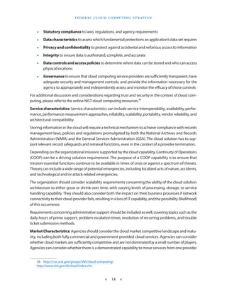 F E d E R A L C L O U d CO M p U T I N g S T R AT E g Y



    •    Statutory compliance to laws, regulations, and agency requirements
    •    Data characteristics to assess which fundamental protections an application’s data set requires
    •    Privacy and confidentiality to protect against accidental and nefarious access to information
    •    Integrity to ensure data is authorized, complete, and accurate
    •    Data controls and access policies to determine where data can be stored and who can access
         physical locations
    •    Governance to ensure that cloud computing service providers are sufficiently transparent, have
         adequate security and management controls, and provide the information necessary for the
         agency to appropriately and independently assess and monitor the efficacy of those controls
For additional discussion and considerations regarding trust and security in the context of cloud com-
puting, please refer to the online NIST cloud computing resources 10
Service characteristics: Service characteristics can include service interoperability, availability, perfor-
mance, performance measurement approaches, reliability, scalability, portability, vendor reliability, and
architectural compatibility
Storing information in the cloud will require a technical mechanism to achieve compliance with records
management laws, policies and regulations promulgated by both the National Archives and Records
Administration (NARA) and the General Services Administration (GSA) The cloud solution has to sup-
port relevant record safeguards and retrieval functions, even in the context of a provider termination
Depending on the organizational missions supported by the cloud capability, Continuity of Operations
(COOP) can be a driving solution requirement The purpose of a COOP capability is to ensure that
mission-essential functions continue to be available in times of crisis or against a spectrum of threats
Threats can include a wide range of potential emergencies, including localized acts of nature, accidents,
and technological and/or attack-related emergencies
The organization should consider scalability requirements concerning the ability of the cloud solution
architecture to either grow or shrink over time, with varying levels of processing, storage, or service
handling capability They should also consider both the impact on their business processes if network
connectivity to their cloud provider fails, resulting in a loss of IT capability, and the possibility (likelihood)
of this occurrence
Requirements concerning administrative support should be included as well, covering topics such as the
daily hours of prime support, problem escalation times, resolution of recurring problems, and trouble
ticket submission methods
Market Characteristics: Agencies should consider the cloud market competitive landscape and matu-
rity, including both fully commercial and government-provided cloud services Agencies can consider
whether cloud markets are sufficiently competitive and are not dominated by a small number of players
Agencies can consider whether there is a demonstrated capability to move services from one provider


    10 http://csrc nist gov/groups/SNS/cloud-computing/
    http://www nist gov/itl/cloud/index cfm



                                                   ★    14 ★
 
