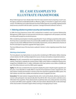III. CASE EXAMpLES TO
             ILLUSTRATE FRAMEWORK
Many Federal agencies have already taken their first steps towards cloud computing In each case,
the agency achieved considerable benefits to efficiency, agility, or innovation in support of its unique
mission The following case studies illustrate how these Federal agencies successfully migrated toward
cloud services consistent with the select / provision / manage framework outlined in Section 2


1. Tailoring solution to protect security and maximize value
In 2008, the Army Experience Center (AEC) realized that it needed a new Customer Relationship
Management (CRM) system to track personal and electronic engagements with prospects and help
recruiting staff manage the recruitment process
After considering several options including upgrading their 10-year-old legacy proprietary data system,
the Army chose a customized version of a commercially-available SaaS solution This solution met their
unique security needs, fulfilled all of their functionality requirements, and was delivered at a fraction of
the time and expense required to upgrade their legacy system
The Army followed many of the key factors outlined in Section 2 when migrating toward their cloud
solution:

Selecting a cloud solution
The Army placed a very high priority on security when considering its CRM solution Before choosing
a cloud solution, the AEC carefully weighed the sources of value and readiness of potential solutions
Efficiency: The AEC compared the cost of upgrading their existing system to configuring a new SaaS
solution Initial bids to upgrade the existing system, ARISS, which relied on traditional infrastructure,
ranged from $500,000 to over $1 million Initial pilots of the SaaS solution cost as little as $54,000, just
over 10% of the minimum cost of an ARISS system upgrade
Agility: The AEC also considered the time required to deploy the system Despite regular upgrades over
the years, it was infeasible to modify ARISS to meet the Army Experience Center’s requirements The
SaaS solution could be provisioned in a fraction of the time required to upgrade the ARISS system The
SaaS solution was also more scalable and would be far easier to upgrade over time
Innovation: The SaaS solution integrated directly with e-mail and Facebook, allowing recruiters to
connect with participants more dynamically after they left the AEC Army recruiters could also access
information from anywhere These advancements would have been very costly and time-consuming
to achieve with ARISS system upgrades In effect, the SaaS solution allowed the AEC to take advantage
of the cloud vendor’s innovation engine without owning or managing heavy IT assets




                                                ★   19 ★
 