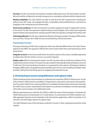 F E d E R A L C L O U d CO M p U T I N g S T R AT E g Y



Security: The AEC ensured the cloud solution would be sufficiently secure The SaaS solution was flex-
ible and could be configured to securely manage access, sovereignty, and data retention requirements
Market availability: The SaaS solution was able to meet all of the AEC’s requirements including the
ability to track AEC visitor and engagement data, compatibility with handheld devices, and real-time
integration with marketing and recruitment data
Government readiness: The AEC ensured that it was both capable and ready to migrate their services
to the cloud The AEC had experience implementing new technologies, had a culture that supported
experimentation and improvement, and possessed the skills and capacity to manage the transition well
Technology lifecycle: The AEC also evaluated the lifecycle of its legacy solution The legacy ARISS system
was more than 10 years old in 2008 and was not burdened by contract lock-down

Provisioning IT services
During provisioning, the AEC took an approach which was distinctly different from the Army’s former
approach with ARISS This approach reflected the service-based rather than asset-based nature of the
cloud service
Integrate services: As the Army transferred its recruitment system to the cloud, it carefully engineered
its relationship with the vendor to ensure a successful migration
Realize value: With the cloud-based solution, the AEC has been able to handle the workload of five
traditional recruitment centers The system has also resulted in dramatically reduced hardware costs and
IT staff costs The Army has decommissioned, or re-purposed for other systems, all hardware related to
the legacy ARISS system Its people have been spending more time on more rewarding and higher-value
activities, shifting time from filing reports to engaging with potential recruits


2. Provisioning to ensure competitiveness and capture value
USDA recently launched a broad initiative to modernize and streamline USDA’s IT infrastructure As part
of this initiative, USDA aimed to consolidate 21 fragmented e-mail systems and improve the productiv-
ity of its workers Rather than continuing efforts to consolidate the fragmented environment internally,
the USDA chose a proven cloud-based email solution to accelerate consolidation and take advantage
of the latest communication and collaboration tools
Effective provisioning was critical for the USDA to realize the value of cloud migration Previously, the
USDA had focused on contracting for its 21 email systems As a provisioner, the USDA needed to care-
fully aggregate demand, ensure integration with downstream applications, reflect its priorities in its
contracts, and retire legacy systems to capture value
The USDA followed many of the key factors outlined in Section 2 when migrating toward their cloud
solution:




                                                 ★    20 ★
 