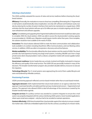 I I I . C A S E E XA M p LE S T O I LL U S T R AT E F R A M EWO R K



Selecting a cloud solution
The USDA carefully evaluated the sources of value and service readiness before choosing the cloud-
based solution:
Efficiency: Financially, the motivation to move to cloud was compelling Eliminating the 21 fragmented
e-mail systems would drastically reduce duplication, not only with software and hardware assets, but
also by reducing the number of system interfaces that need to be maintained on a regular basis USDA
estimates that the cloud solution will save up to $6 million per year, to include ongoing costs for hard-
ware refreshment and software upgrades
Agility: Consolidating and upgrading their fragmented traditional environment would have taken years
to complete With the cloud solution, USDA was able to access the cloud provider’s existing capacity
to accommodate its 120,000 users Migration would require months rather than years Once complete,
the solution would be more scalable to the needs of USDA
Innovation: The cloud solution allowed USDA to make the latest communication and collaboration
tools available to its workers including SharePoint, Office Communications, and Live Meeting online
services In addition, USDA was able to incorporate e-discovery and archive features
Market availability: The functionality offered by the cloud solution met the needs of USDA The cloud
provider also had experience hosting very large email systems, including 300,000 users from a large
private sector client Cloud-provided e-mail is a vibrant, competitive market with several capable market
incumbents
Government readiness: Senior leadership was actively involved and highly motivated to improve
the efficiency and quality of the email services The USDA CIO was personally involved in many of the
decisions The broader transformation program also provided valuable delivery resources to execute
the migration
Technology lifecycle: The 21 email systems were approaching the end of their usable lifecycle and
were not burdened by inflexible contracts

Provisioning IT services
USDA’s provisioning approach reflected a service-based mindset rather than an asset-based mindset
Aggregate demand: USDA implemented their cloud email solution on an agency-wide level This
approach maximized benefits and addressed their primary, fundamental concern – fragmented email
systems The approach also allowed USDA to take full advantage of the momentum created by the
broader transformation agenda
Integrate services: An auxiliary contract was awarded to a systems integrator to ensure the e-mail
system was properly integrated with the various interfacing USDA systems Seven hundred applications
reliant upon email were analyzed – only four had to be recoded to maintain operations
Contract effectively: USDA benchmarked their cloud provider against the industry to ensure competi-
tive market rates USDA also embedded explicit SLAs into the contract, according to its mission needs




                                                 ★    21 ★
 