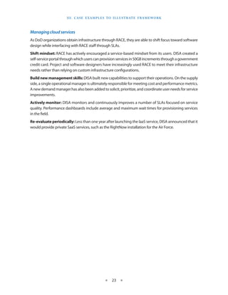 I I I . C A S E E XA M p LE S T O I LL U S T R AT E F R A M EWO R K



Managing cloud services
As DoD organizations obtain infrastructure through RACE, they are able to shift focus toward software
design while interfacing with RACE staff through SLAs
Shift mindset: RACE has actively encouraged a service-based mindset from its users DISA created a
self-service portal through which users can provision services in 50GB increments through a government
credit card Project and software designers have increasingly used RACE to meet their infrastructure
needs rather than relying on custom infrastructure configurations
Build new management skills: DISA built new capabilities to support their operations On the supply
side, a single operational manager is ultimately responsible for meeting cost and performance metrics
A new demand manager has also been added to solicit, prioritize, and coordinate user needs for service
improvements
Actively monitor: DISA monitors and continuously improves a number of SLAs focused on service
quality Performance dashboards include average and maximum wait times for provisioning services
in the field
Re-evaluate periodically: Less than one year after launching the IaaS service, DISA announced that it
would provide private SaaS services, such as the RightNow installation for the Air Force




                                                 ★    23 ★
 
