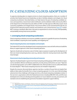 IV. CATALYZINg CLOUd AdOpTION
As agencies develop plans to migrate services to cloud computing options, there are a number of
activities that Federal Government leadership can take to facilitate adoption and mitigate risk Cloud
computing “accelerators,” described below, can help improve the pace of evaluating candidate ser-
vices and acquisitions Government-wide Certification and Accreditation (C&A) and security efforts
at the Department of Homeland Security (DHS) and NIST can help agencies efficiently acquire cloud
computing capabilities and mitigate threats Procurement efforts can be streamlined through the use
of government-wide procurement vehicles and storefronts such as those found at Apps gov Further,
NIST is driving a standards effort that is focused on requirements to ensure security, interoperability,
and portability among cloud service providers


1. Leveraging cloud computing accelerators
Cloud computing accelerators are resources available to agencies to expedite the process of evaluating
cloud candidates, acquiring the cloud capability, and mitigating risk 11

Cloud computing business case templates and examples
The Federal CIO Council has developed cloud computing business cases and will continue to build this
library to support agencies in their cloud computing decisions
Agencies should seek out business cases of similar scope or purpose to speed up the development of
their own cloud computing business cases (e g , decision criteria for moving cloud email, cloud CRM,
cloud storage)

Government cloud computing community and resources
Agencies should participate in government cloud computing working groups at NIST and GSA on topics
such as standards, reference architecture, taxonomy, security, privacy and business use cases 12 Agencies
can also leverage portals, such as NIST’s Collaboration site, which provides access to useful information
for cloud adopters 13 More cloud computing resources are included in Appendix 2
Despite the resources discussed above, agencies may face a number of issues that can impede their
ability to fully realize the benefits from a cloud computing approach As in the case of all technology
advancement, these challenges will change over time, as the cloud computing marketplace evolves In
the near-term, organizations within the Federal Government, including OMB, NIST, GSA, and DHS, have
developed and continue to develop practical guidance on issues related to security, procurement, and
standards and are establishing the governance foundation required to support delivery


     11 Adopted from Raines and Pizette, A Decision Process for Applying Cloud Computing in Federal Environments, 2010
     12 http://collaborate nist gov/twiki-cloud-computing/bin/view/CloudComputing/WebHome,
http://www info apps gov/node/2
     13 http://collaborate nist gov/twiki-cloud-computing/bin/view/CloudComputing/WebHome




                                                    ★    25 ★
 
