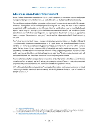 F E d E R A L C L O U d CO M p U T I N g S T R AT E g Y




2. Ensuring a secure, trustworthy environment
As the Federal Government moves to the cloud, it must be vigilant to ensure the security and proper
management of government information to protect the privacy of citizens and national security
The transition to outsourced, cloud computing environment is in many ways an exercise in risk manage-
ment Risk management entails identifying and assessing risk, and taking the steps to reduce it to an
acceptable level Throughout the system lifecycle, risks that are identified must be carefully balanced
against the security and privacy controls available and the expected benefits Too many controls can
be inefficient and ineffective Federal agencies and organizations should work to ensure an appropriate
balance between the number and strength of controls and the risks associated with cloud computing
solutions
The Federal Government will create a transparent security environment between cloud providers and
cloud consumers The environment will move us to a level where the Federal Government’s under-
standing and ability to assess its security posture will be superior to what is provided within agencies
today The first step in this process was the 2010 Federal Risk and Authorization Management Program
(FedRAMP) FedRAMP defined requirements for cloud computing security controls, including vulner-
ability scanning, and incident monitoring, logging and reporting 14 Implementing these controls will
improve confidence and encourage trust in the cloud computing environment
To strengthen security from an operational perspective, DHS will prioritize a list of top security threats
every 6 months or as needed, and work with a government-wide team of security experts to ensure that
proper security controls and measures are implemented to mitigate these threats
NIST will issue technical security guidance,15 such as that focused on continuous monitoring for cloud
computing solutions, consistent with the six step Risk Management Framework (Special Publication
800-37, Revision 1) 16




    14 http://www fedramp gov
    15 Ref National Institute of Standards and Technology (NIST) statutory responsibilities for developing standards
and guidelines, Federal Information Security Management Act (FISMA) of 2002, Public Law 107-347
    16 http://www nist gov/itl/csd/guide_030210 cfm



                                                    ★    26 ★
 