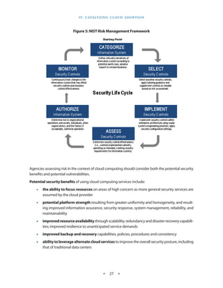 I V. C ATA LY Z I N g C L O U d A d O p T I O N



                           Figure 5: NIST Risk Management Framework




Agencies assessing risk in the context of cloud computing should consider both the potential security
benefits and potential vulnerabilities
Potential security benefits of using cloud computing services include:
    •   the ability to focus resources on areas of high concern as more general security services are
        assumed by the cloud provider
    •   potential platform strength resulting from greater uniformity and homogeneity, and result-
        ing improved information assurance, security response, system management, reliability, and
        maintainability
    •   improved resource availability through scalability, redundancy and disaster recovery capabili-
        ties; improved resilience to unanticipated service demands
    •   improved backup and recovery capabilities, policies, procedures and consistency
    •   ability to leverage alternate cloud services to improve the overall security posture, including
        that of traditional data centers




                                               ★    27 ★
 