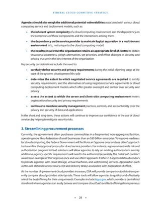 F E d E R A L C L O U d CO M p U T I N g S T R AT E g Y



Agencies should also weigh the additional potential vulnerabilities associated with various cloud
computing service and deployment models, such as:
    •   the inherent system complexity of a cloud computing environment, and the dependency on
        the correctness of these components and the interactions among them
    •   the dependency on the service provider to maintain logical separation in a multi-tenant
        environment (n b , not unique to the cloud computing model)
    •   the need to ensure that the organization retains an appropriate level of control to obtain
        situational awareness, weigh alternatives, set priorities, and effect changes in security and
        privacy that are in the best interest of the organization
Key security considerations include the need to:
    •   carefully define security and privacy requirements during the initial planning stage at the
        start of the systems development life cycle
    •   determine the extent to which negotiated service agreements are required to satisfy
        security requirements; and the alternatives of using negotiated service agreements or cloud
        computing deployment models which offer greater oversight and control over security and
        privacy
    •   assess the extent to which the server and client-side computing environment meets
        organizational security and privacy requirements
    •   continue to maintain security management practices, controls, and accountability over the
        privacy and security of data and applications
In the short and long-term, these actions will continue to improve our confidence in the use of cloud
services by helping to mitigate security risks


3. Streamlining procurement processes
Currently, the government often purchases commodities in a fragmented non-aggregated fashion,
operating more like a federation of small businesses than an $80 billion enterprise To improve readiness
for cloud computing, the Federal Government will facilitate an “approve once and use often” approach
to streamline the approval process for cloud service providers For instance, a government-wide risk and
authorization program for IaaS solutions will allow agencies to rely on existing authorizations so only
additional, agency-specific requirements will need to be authorized separately The GSA’s IaaS contract
award is an example of this “approve once and use often” approach It offers 12 approved cloud vendors
to provide agencies with cloud storage, virtual machines, and web hosting services Approaches such
as this will eliminate unnecessary cost and delivery delays associated with duplication of effort
As the number of government cloud providers increases, GSA will provide comparison tools to transpar-
ently compare cloud providers side-by-side These tools will allow agencies to quickly and effectively
select the best offering for their unique needs Examples include Apps gov, which provides a centralized
storefront where agencies can easily browse and compare cloud SaaS and IaaS offerings from previous



                                                ★    28 ★
 
