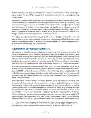 I V. C ATA LY Z I N g C L O U d A d O p T I O N



Multiple Award Schedule (MAS) 70 contract holders Tools such as these will reduce the burden on agen-
cies to conduct their own RFP processes and will concentrate investments in the highest-performing
cloud providers
Furthermore, GSA will establish contract vehicles for government-wide commodity services (e g , email)
These contract vehicles will reduce the burden on agencies for the most common IT services GSA will
also create working groups to support commodity service migration These working groups will develop
technical requirements for shared services to reduce the analytical burden on individual government
agencies For example, the SaaS E-mail working group established in June 2010 is synthesizing require-
ments for government-wide e-mail services Working groups will also create business case templates
for agencies that are considering transitioning to cloud technologies
Federal Government contracts will also provide riders for state and local governments These riders will
allow all of these governments to realize the same procurement advantages of the Federal Government
Increasing membership in cloud services will further drive innovation and cost efficiency by increasing
market size and creating larger efficiencies-of-scale


4. Establishing cloud computing standards
Standards will be critical for the successful adoption and delivery of cloud computing, both within the
public sector and more broadly Standards encourage competition by making applications portable
across providers, allowing Federal agencies to shift services between providers to take advantage of cost
efficiency improvements or innovative new product functionality Standards are also critical to ensure
clouds have an interoperable platform so that services provided by different providers can work together,
regardless of whether they are provided using public, private, community, or a hybrid delivery model
NIST will play a central role in defining standards, and collaborating with Agency CIOs, private sector
experts, and international bodies to identify, prioritize, and reach consensus on standardization priori-
ties 17 In 2010, NIST conducted engagement workshops to identify and prioritize needs Going forward,
NIST will generate, assess, and revise a cloud computing roadmap on a periodic basis This roadmap will
iteratively define and track the agreed-upon cloud computing priorities in order to coordinate cloud
efforts across stakeholders
NIST will maintain a leadership role in prioritizing, developing, evolving and refining standards over
time as the collective requirements for standards evolve in response to operationally driven innovation
and technology evolution NIST has already helped to establish broadly adopted definitions for the four
commonly recognized cloud deployment models (i e , private, public, hybrid, and community) and three
service models (i e , Infrastructure as a Service, Platform as a Service, and Software as a Service), as dis-
cussed in Section 1 However, these definitions need to be expanded to more comprehensively define a
reference architecture and taxonomy to provide a common frame of reference for communication NIST
is currently working with industry and other cloud computing stakeholders to define a neutral reference
architecture that is not tied to a specific set of vendor solutions or products or constrained in such a

     17 Ref National Institute of Standards and Technology (NIST) is directed to bring together Federal agencies, as
well as State and local governments, to achieve greater reliance on voluntary standards and decreased dependence on
in-house standards , National Technology Transfer and Advancement Act (NTTAA) 1995, Public Law 104 -113



                                                    ★    29 ★
 
