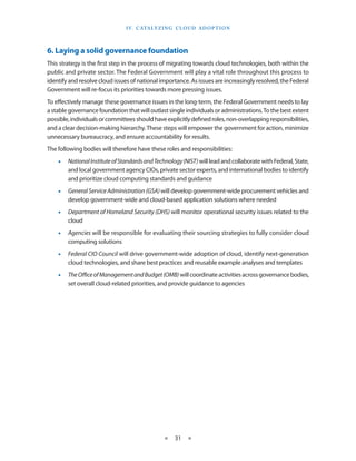 I V. C ATA LY Z I N g C L O U d A d O p T I O N




6. Laying a solid governance foundation
This strategy is the first step in the process of migrating towards cloud technologies, both within the
public and private sector The Federal Government will play a vital role throughout this process to
identify and resolve cloud issues of national importance As issues are increasingly resolved, the Federal
Government will re-focus its priorities towards more pressing issues
To effectively manage these governance issues in the long-term, the Federal Government needs to lay
a stable governance foundation that will outlast single individuals or administrations To the best extent
possible, individuals or committees should have explicitly defined roles, non-overlapping responsibilities,
and a clear decision-making hierarchy These steps will empower the government for action, minimize
unnecessary bureaucracy, and ensure accountability for results
The following bodies will therefore have these roles and responsibilities:
    •   National Institute of Standards and Technology (NIST) will lead and collaborate with Federal, State,
        and local government agency CIOs, private sector experts, and international bodies to identify
        and prioritize cloud computing standards and guidance
    •   General Service Administration (GSA) will develop government-wide procurement vehicles and
        develop government-wide and cloud-based application solutions where needed
    •   Department of Homeland Security (DHS) will monitor operational security issues related to the
        cloud
    •   Agencies will be responsible for evaluating their sourcing strategies to fully consider cloud
        computing solutions
    •   Federal CIO Council will drive government-wide adoption of cloud, identify next-generation
        cloud technologies, and share best practices and reusable example analyses and templates
    •   The Office of Management and Budget (OMB) will coordinate activities across governance bodies,
        set overall cloud-related priorities, and provide guidance to agencies




                                                 ★    31 ★
 