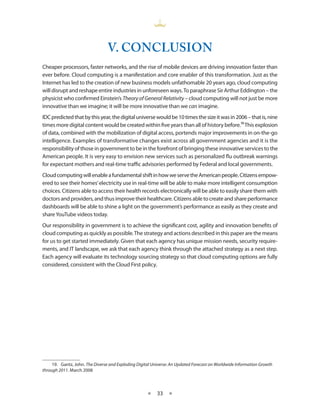 V. CONCLUSION
Cheaper processors, faster networks, and the rise of mobile devices are driving innovation faster than
ever before Cloud computing is a manifestation and core enabler of this transformation Just as the
Internet has led to the creation of new business models unfathomable 20 years ago, cloud computing
will disrupt and reshape entire industries in unforeseen ways To paraphrase Sir Arthur Eddington – the
physicist who confirmed Einstein’s Theory of General Relativity – cloud computing will not just be more
innovative than we imagine; it will be more innovative than we can imagine
IDC predicted that by this year, the digital universe would be 10 times the size it was in 2006 – that is, nine
times more digital content would be created within five years than all of history before 19 This explosion
of data, combined with the mobilization of digital access, portends major improvements in on-the-go
intelligence Examples of transformative changes exist across all government agencies and it is the
responsibility of those in government to be in the forefront of bringing these innovative services to the
American people It is very easy to envision new services such as personalized flu outbreak warnings
for expectant mothers and real-time traffic advisories performed by Federal and local governments
Cloud computing will enable a fundamental shift in how we serve the American people Citizens empow-
ered to see their homes’ electricity use in real-time will be able to make more intelligent consumption
choices Citizens able to access their health records electronically will be able to easily share them with
doctors and providers, and thus improve their healthcare Citizens able to create and share performance
dashboards will be able to shine a light on the government’s performance as easily as they create and
share YouTube videos today
Our responsibility in government is to achieve the significant cost, agility and innovation benefits of
cloud computing as quickly as possible The strategy and actions described in this paper are the means
for us to get started immediately Given that each agency has unique mission needs, security require-
ments, and IT landscape, we ask that each agency think through the attached strategy as a next step
Each agency will evaluate its technology sourcing strategy so that cloud computing options are fully
considered, consistent with the Cloud First policy




     19 Gantz, John The Diverse and Exploding Digital Universe: An Updated Forecast on Worldwide Information Growth
through 2011 March 2008



                                                    ★    33 ★
 