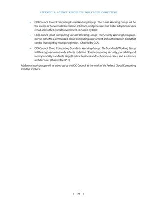 A p p E N d I X 2 : Ag E N C Y R E S O U R C E S F O R C L O U d CO M p U T I N g



        −   CIO Council Cloud Computing E-mail Working Group: The E-mail Working Group will be
            the source of SaaS email information, solutions, and processes that foster adoption of SaaS
            email across the Federal Government (Chaired by DOI)
        −   CIO Council Cloud Computing Security Working Group: The Security Working Group sup-
            ports FedRAMP, a centralized cloud computing assessment and authorization body that
            can be leveraged by multiple agencies (Chaired by GSA)
        −   CIO Council Cloud Computing Standards Working Group: The Standards Working Group
            will lead government-wide efforts to define cloud computing security, portability and
            interoperability standards, target Federal business and technical use cases, and a reference
            architecture (Chaired by NIST)
Additional workgroups will be stood up by the CIO Council as the work of the Federal Cloud Computing
Initiative evolves




                                                 ★    39 ★
 